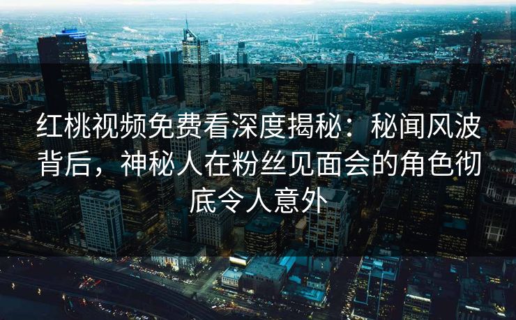 红桃视频免费看深度揭秘：秘闻风波背后，神秘人在粉丝见面会的角色彻底令人意外