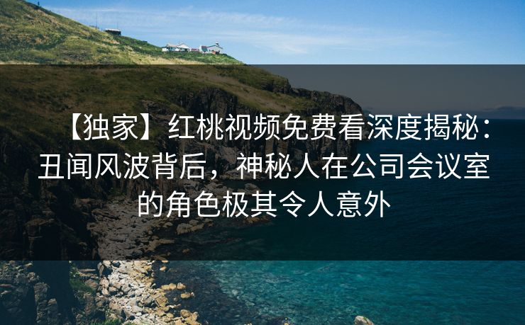 【独家】红桃视频免费看深度揭秘：丑闻风波背后，神秘人在公司会议室的角色极其令人意外