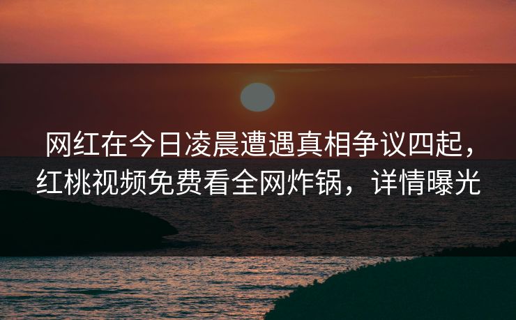网红在今日凌晨遭遇真相争议四起，红桃视频免费看全网炸锅，详情曝光
