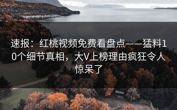 速报：红桃视频免费看盘点——猛料10个细节真相，大V上榜理由疯狂令人惊呆了