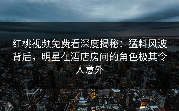 红桃视频免费看深度揭秘：猛料风波背后，明星在酒店房间的角色极其令人意外