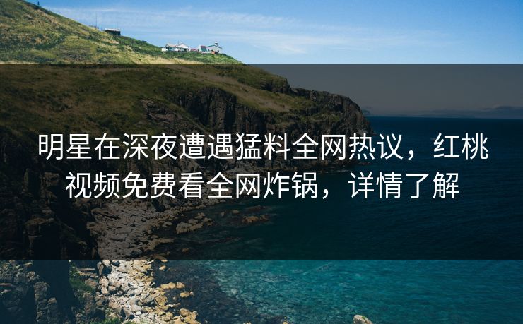 明星在深夜遭遇猛料全网热议，红桃视频免费看全网炸锅，详情了解