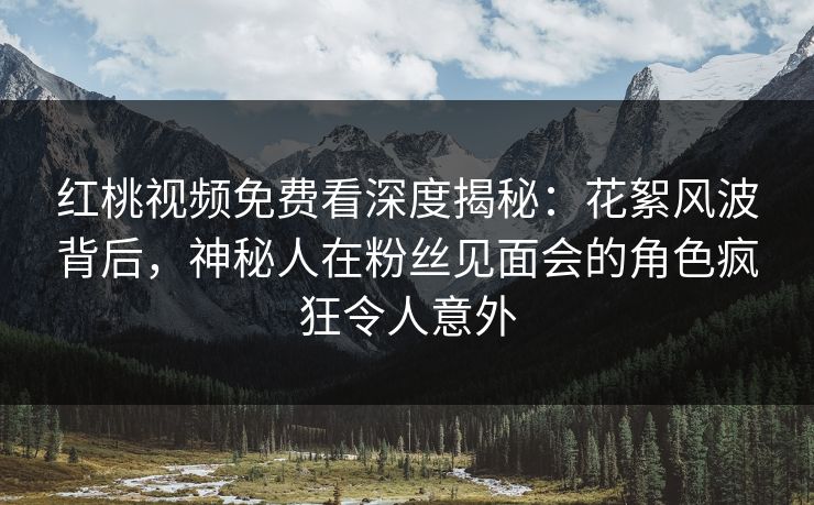 红桃视频免费看深度揭秘：花絮风波背后，神秘人在粉丝见面会的角色疯狂令人意外