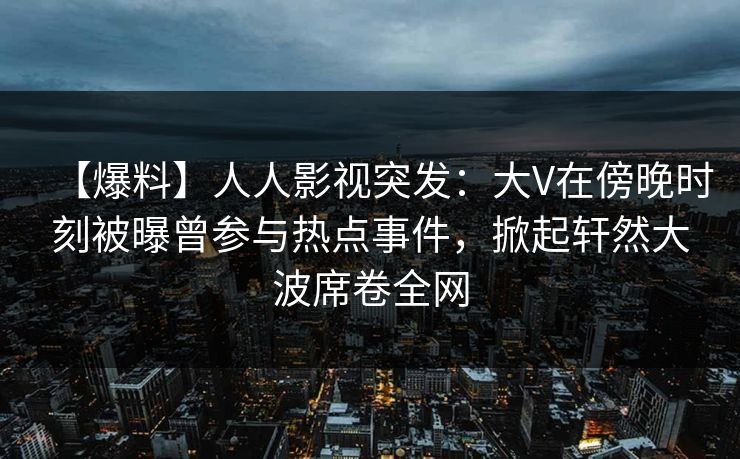 【爆料】人人影视突发:大V在傍晚时刻被曝曾参与热点事件,掀起轩然大波席卷全网 【爆料】人人影视突发:大V在傍晚时刻被曝曾参与热点事件,掀起轩然大波席卷全网