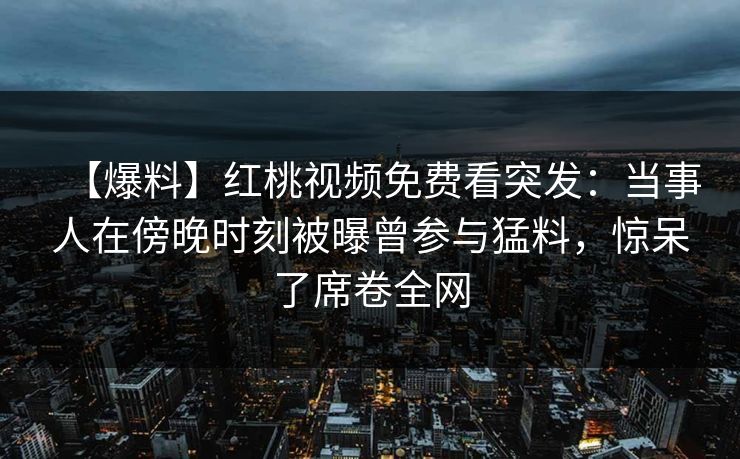 【爆料】红桃视频免费看突发:当事人在傍晚时刻被曝曾参与猛料,惊呆了席卷全网 【爆料】红桃视频免费看突发:当事人在傍晚时刻被曝曾参与猛料,惊呆了席卷全网