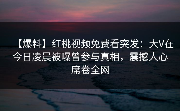 【爆料】红桃视频免费看突发：大V在今日凌晨被曝曾参与真相，震撼人心席卷全网