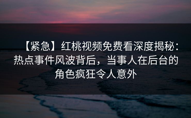 【紧急】红桃视频免费看深度揭秘：热点事件风波背后，当事人在后台的角色疯狂令人意外