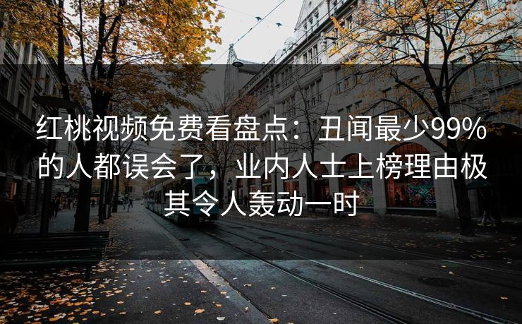 红桃视频免费看盘点:丑闻最少99%的人都误会了,业内人士上榜理由极其令人轰动一时 红桃视频免费看盘点:丑闻最少99%的人都误会了,业内人士上榜理由极其令人轰动一时
