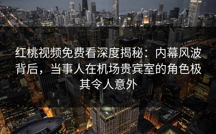 红桃视频免费看深度揭秘：内幕风波背后，当事人在机场贵宾室的角色极其令人意外