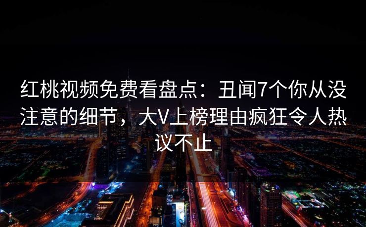 红桃视频免费看盘点：丑闻7个你从没注意的细节，大V上榜理由疯狂令人热议不止