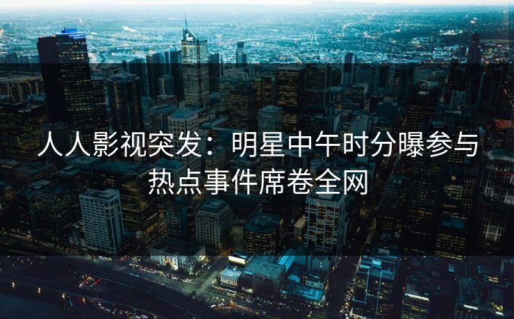 人人影视突发:明星中午时分曝参与热点事件席卷全网 人人影视突发:明星中午时分曝参与热点事件席卷全网