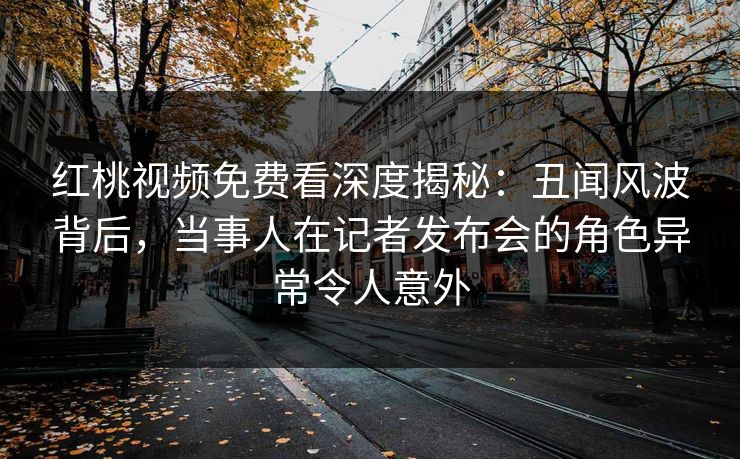 红桃视频免费看深度揭秘:丑闻风波背后,当事人在记者发布会的角色异常令人意外 红桃视频免费看深度揭秘:丑闻风波背后,当事人在记者发布会的角色异常令人意外