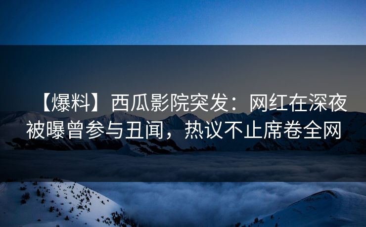【爆料】西瓜影院突发：网红在深夜被曝曾参与丑闻，热议不止席卷全网