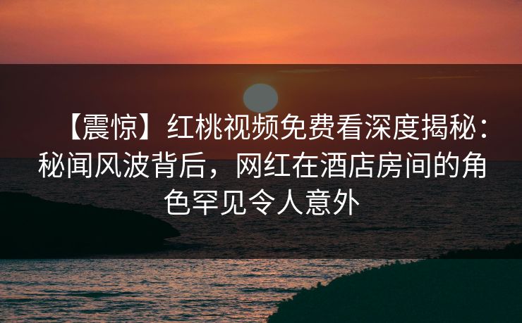 【震惊】红桃视频免费看深度揭秘：秘闻风波背后，网红在酒店房间的角色罕见令人意外