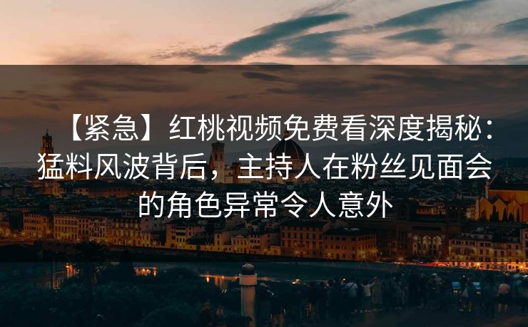 【紧急】红桃视频免费看深度揭秘：猛料风波背后，主持人在粉丝见面会的角色异常令人意外