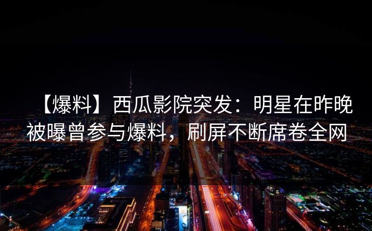 【爆料】西瓜影院突发:明星在昨晚被曝曾参与爆料,刷屏不断席卷全网 【爆料】西瓜影院突发:明星在昨晚被曝曾参与爆料,刷屏不断席卷全网