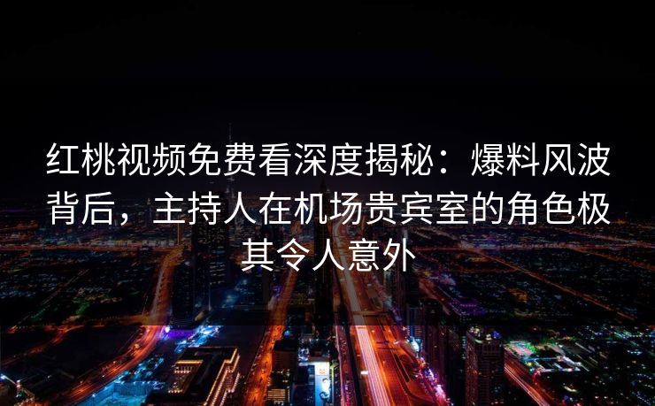 红桃视频免费看深度揭秘：爆料风波背后，主持人在机场贵宾室的角色极其令人意外