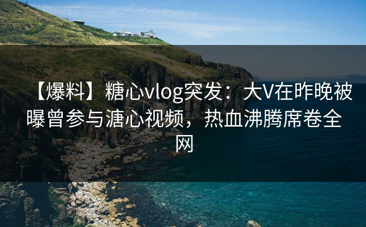 【爆料】糖心vlog突发：大V在昨晚被曝曾参与溏心视频，热血沸腾席卷全网