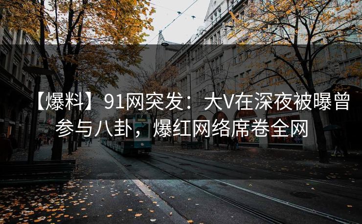 【爆料】91网突发：大V在深夜被曝曾参与八卦，爆红网络席卷全网