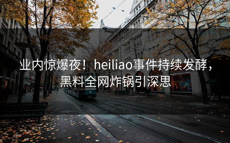 业内惊爆夜！heiliao事件持续发酵，黑料全网炸锅引深思