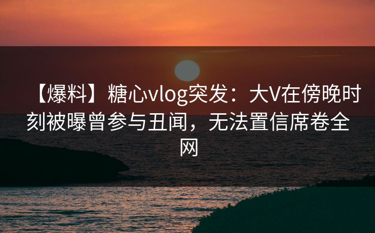 【爆料】糖心vlog突发：大V在傍晚时刻被曝曾参与丑闻，无法置信席卷全网