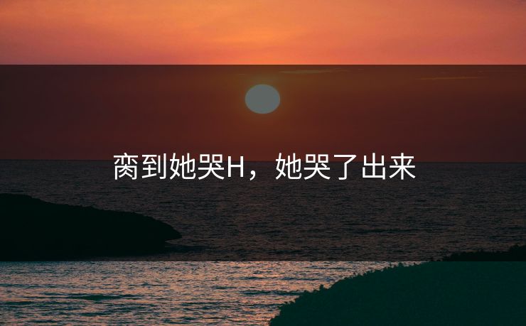 脔到她哭H，她哭了出来