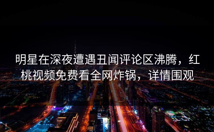 明星在深夜遭遇丑闻评论区沸腾,红桃视频免费看全网炸锅,详情围观 明星在深夜遭遇丑闻评论区沸腾,红桃视频免费看全网炸锅,详情围观