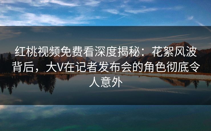 红桃视频免费看深度揭秘:花絮风波背后,大V在记者发布会的角色彻底令人意外 红桃视频免费看深度揭秘:花絮风波背后,大V在记者发布会的角色彻底令人意外