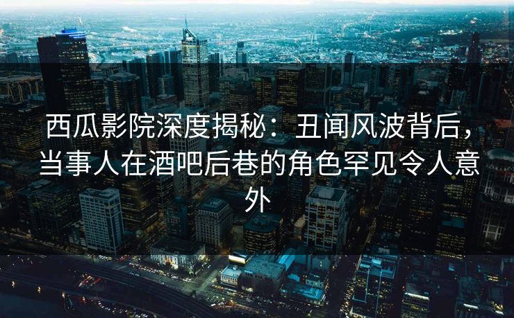 西瓜影院深度揭秘：丑闻风波背后，当事人在酒吧后巷的角色罕见令人意外