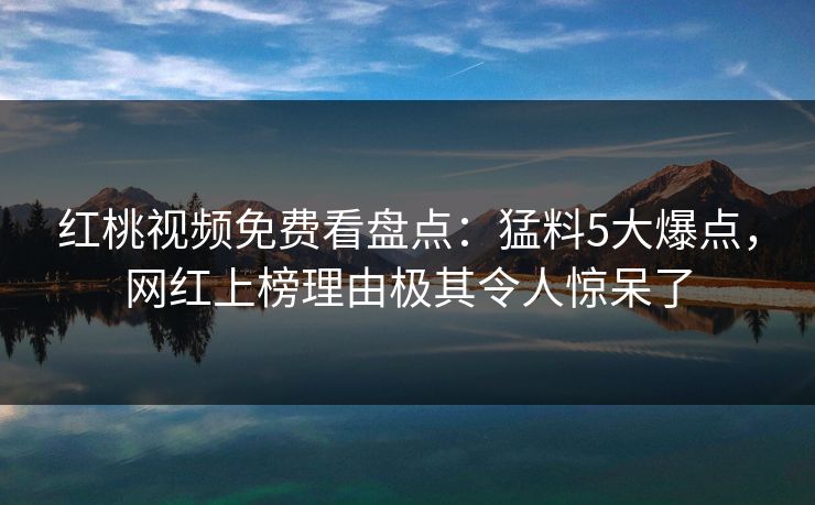 红桃视频免费看盘点：猛料5大爆点，网红上榜理由极其令人惊呆了
