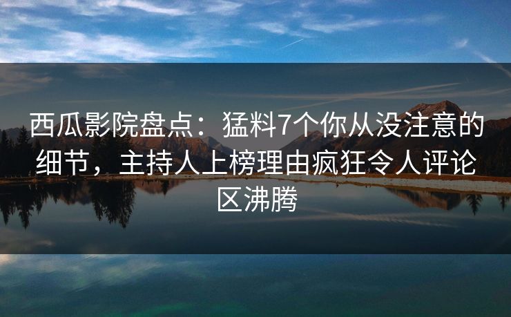 西瓜影院盘点：猛料7个你从没注意的细节，主持人上榜理由疯狂令人评论区沸腾