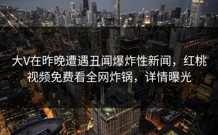 大V在昨晚遭遇丑闻爆炸性新闻，红桃视频免费看全网炸锅，详情曝光