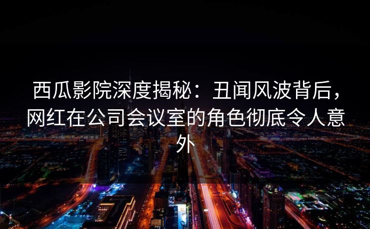 西瓜影院深度揭秘：丑闻风波背后，网红在公司会议室的角色彻底令人意外