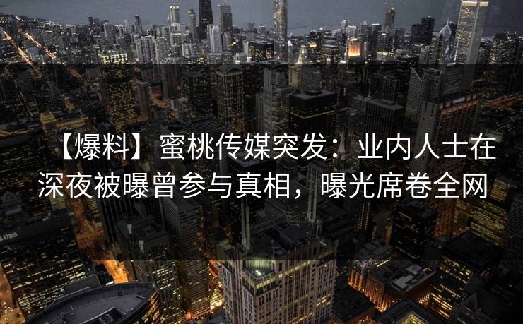 【爆料】蜜桃传媒突发：业内人士在深夜被曝曾参与真相，曝光席卷全网