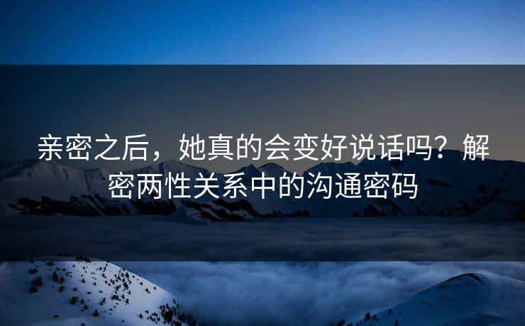 亲密之后，她真的会变好说话吗？解密两性关系中的沟通密码