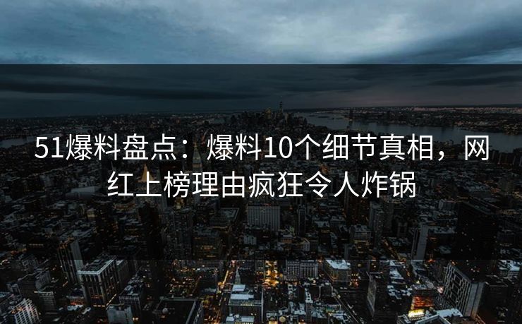 51爆料盘点：爆料10个细节真相，网红上榜理由疯狂令人炸锅