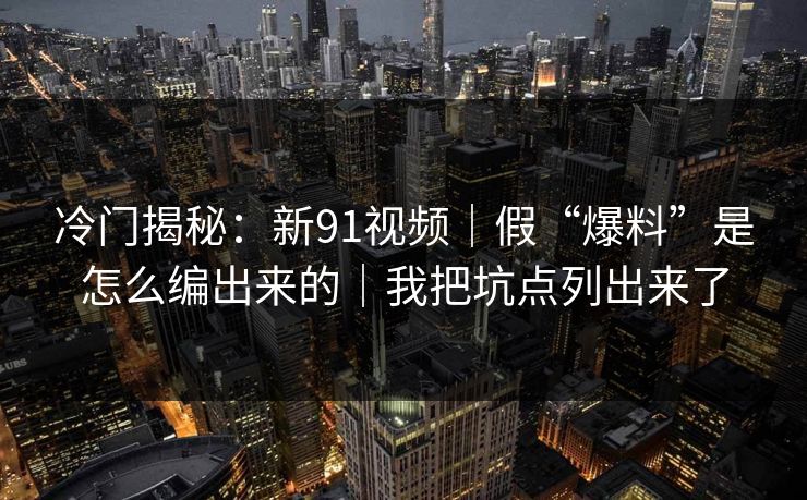 冷门揭秘：新91视频｜假“爆料”是怎么编出来的｜我把坑点列出来了