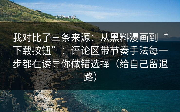 我对比了三条来源：从黑料漫画到“下载按钮”：评论区带节奏手法每一步都在诱导你做错选择（给自己留退路）