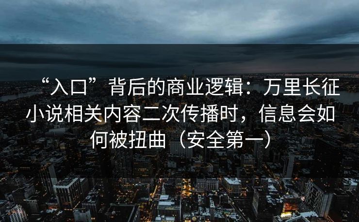 “入口”背后的商业逻辑：万里长征小说相关内容二次传播时，信息会如何被扭曲（安全第一）