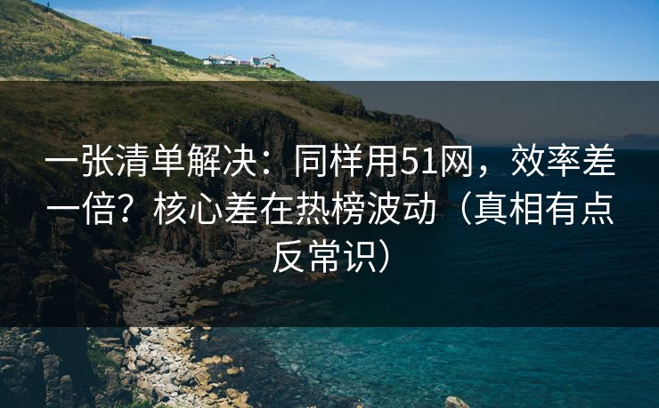 一张清单解决：同样用51网，效率差一倍？核心差在热榜波动（真相有点反常识）