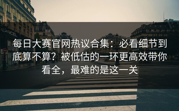 每日大赛官网热议合集:必看细节到底算不算?被低估的一环更高效带你看全,最难的是这一关 每日大赛官网热议合集:必看细节到底算不算?被低估的一环更高效带你看全,最难的是这一关