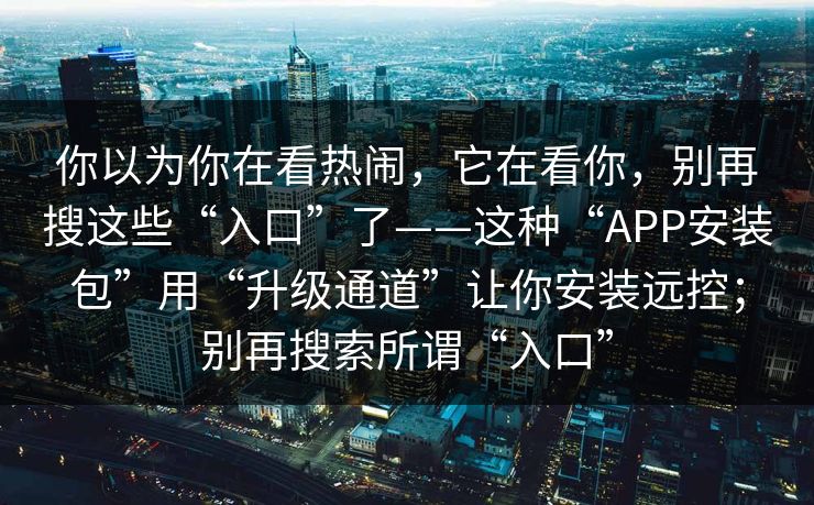 你以为你在看热闹，它在看你，别再搜这些“入口”了——这种“APP安装包”用“升级通道”让你安装远控；别再搜索所谓“入口”
