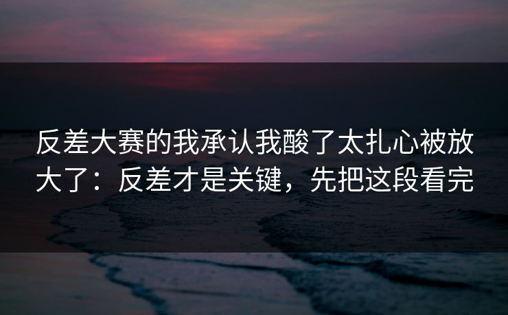 反差大赛的我承认我酸了太扎心被放大了：反差才是关键，先把这段看完