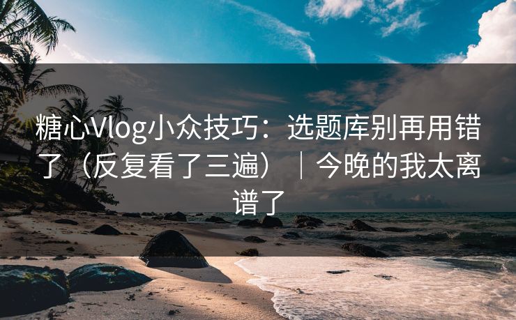 糖心Vlog小众技巧：选题库别再用错了（反复看了三遍）｜今晚的我太离谱了