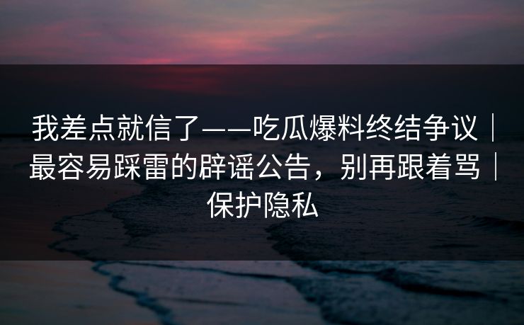 我差点就信了——吃瓜爆料终结争议｜最容易踩雷的辟谣公告，别再跟着骂｜保护隐私