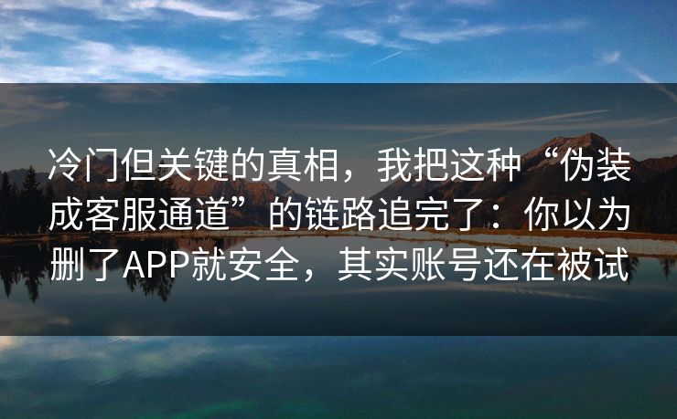 冷门但关键的真相，我把这种“伪装成客服通道”的链路追完了：你以为删了APP就安全，其实账号还在被试