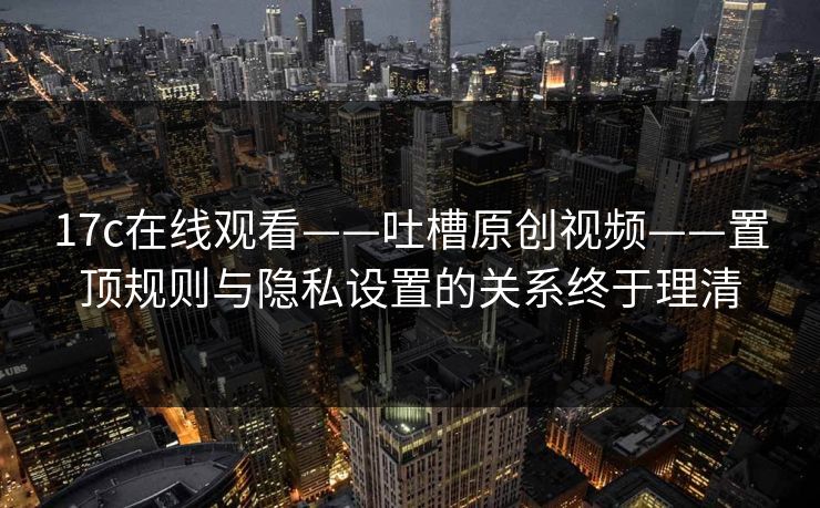 17c在线观看——吐槽原创视频——置顶规则与隐私设置的关系终于理清
