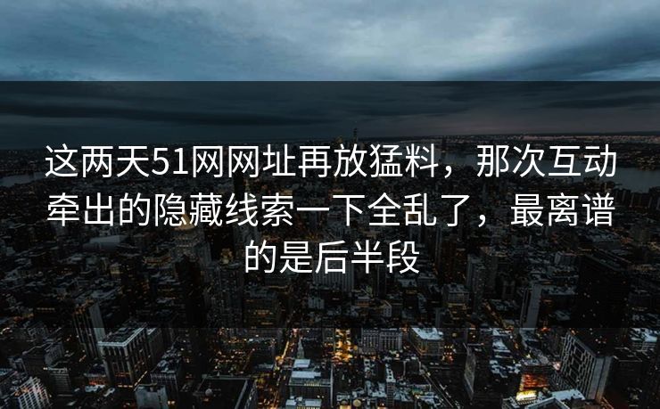 这两天51网网址再放猛料，那次互动牵出的隐藏线索一下全乱了，最离谱的是后半段